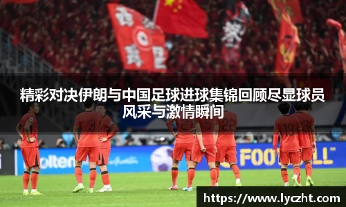 精彩对决伊朗与中国足球进球集锦回顾尽显球员风采与激情瞬间