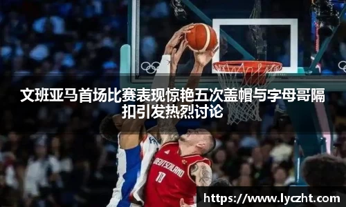 文班亚马首场比赛表现惊艳五次盖帽与字母哥隔扣引发热烈讨论