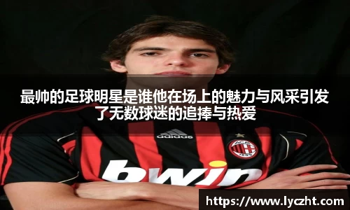 最帅的足球明星是谁他在场上的魅力与风采引发了无数球迷的追捧与热爱