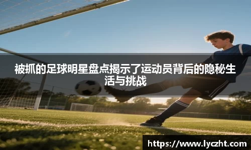 被抓的足球明星盘点揭示了运动员背后的隐秘生活与挑战