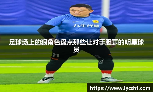足球场上的狠角色盘点那些让对手胆寒的明星球员